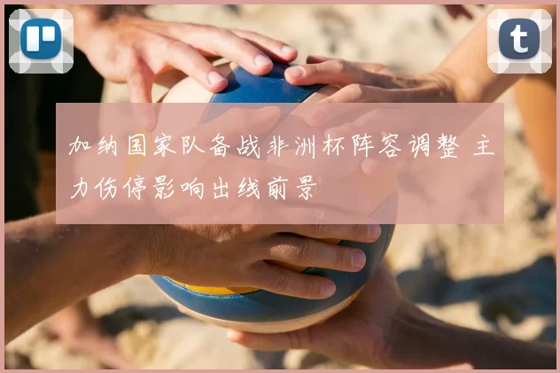 加纳国家队备战非洲杯阵容调整 主力伤停影响出线前景