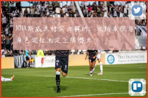 NBA斯威夫特实力解析：攻防表现与角色定位决定上限潜力