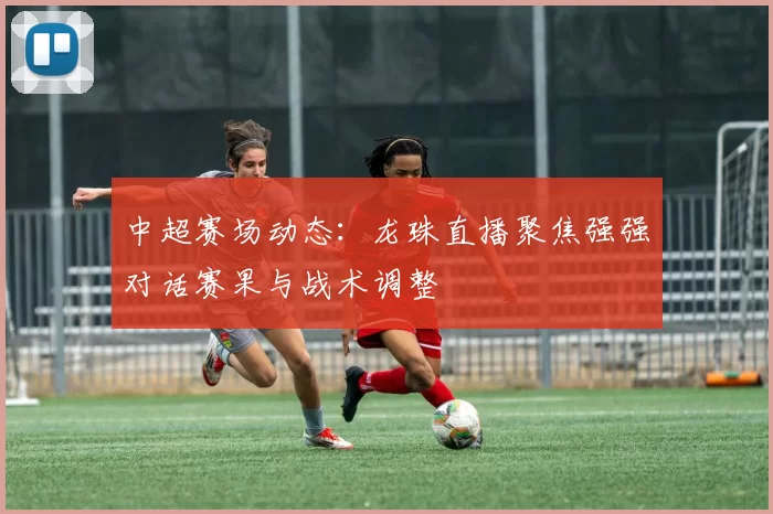 中超赛场动态：龙珠直播聚焦强强对话赛果与战术调整