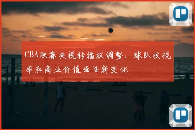 CBA联赛央视转播权调整，球队收视率和商业价值面临新变化