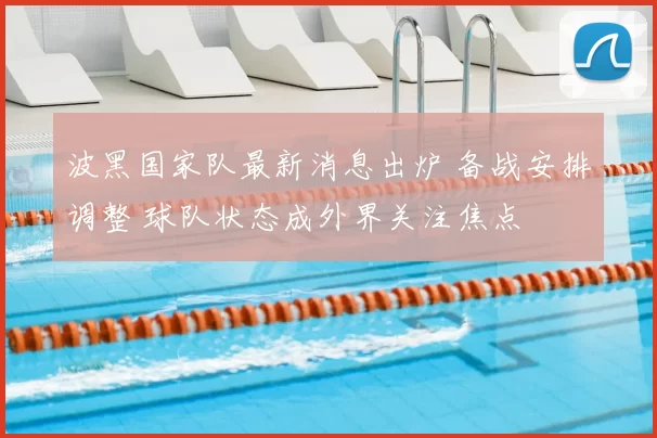 波黑国家队最新消息出炉 备战安排调整 球队状态成外界关注焦点