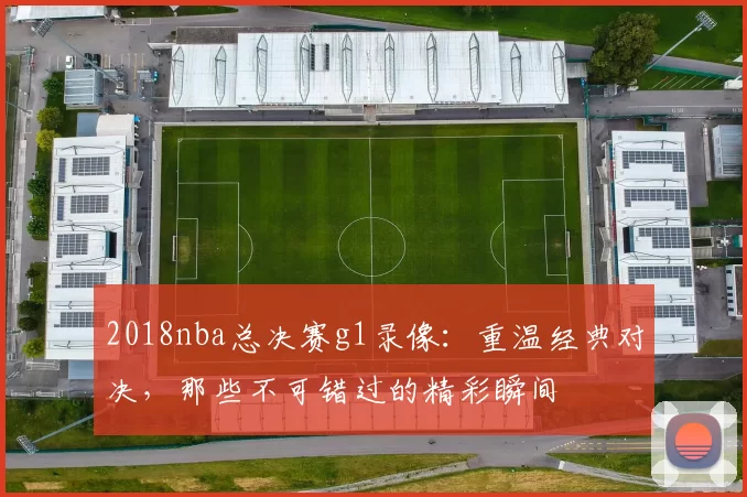 2018nba总决赛g1录像:重温经典对决,那些不可错过的精彩瞬间
