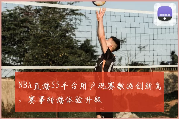 NBA直播55平台用户观赛数据创新高，赛事转播体验升级