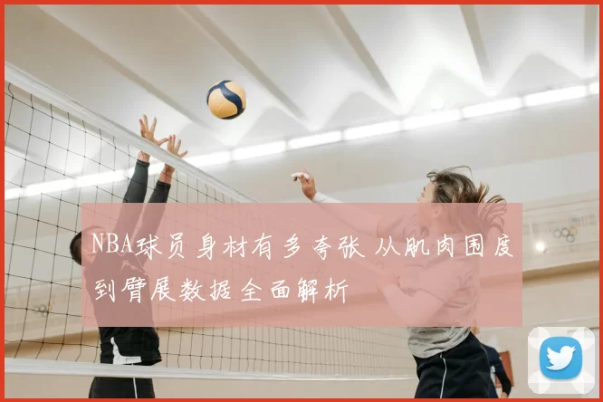 NBA球员身材有多夸张 从肌肉围度到臂展数据全面解析