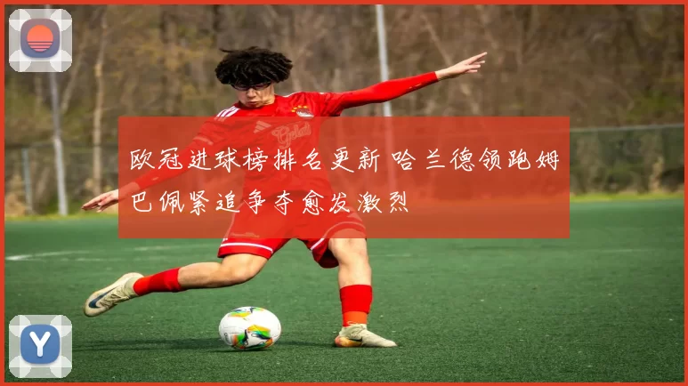 欧冠进球榜排名更新 哈兰德领跑姆巴佩紧追争夺愈发激烈