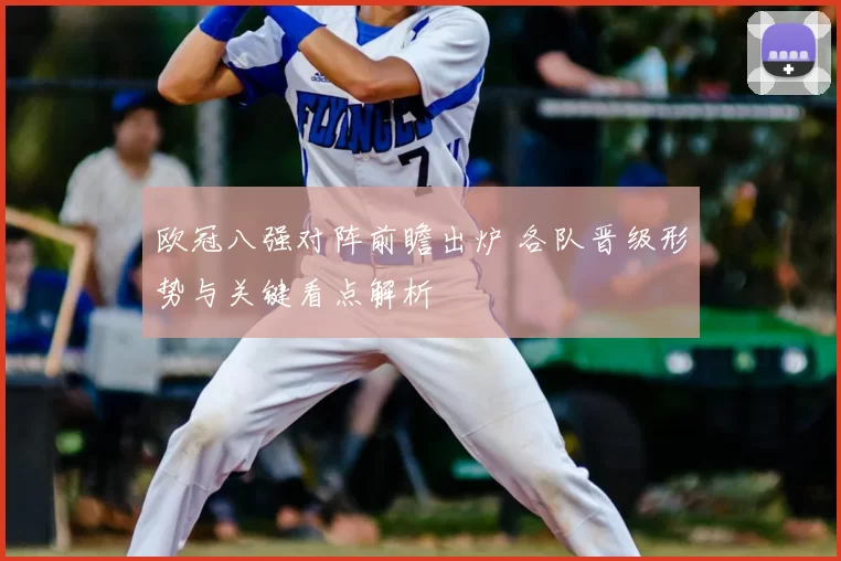 欧冠八强对阵前瞻出炉 各队晋级形势与关键看点解析