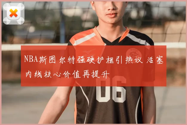 NBA斯图尔特强硬护框引热议 活塞内线核心价值再提升