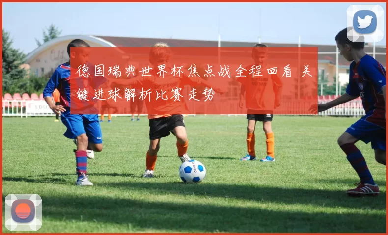 德国瑞典世界杯焦点战全程回看 关键进球解析比赛走势