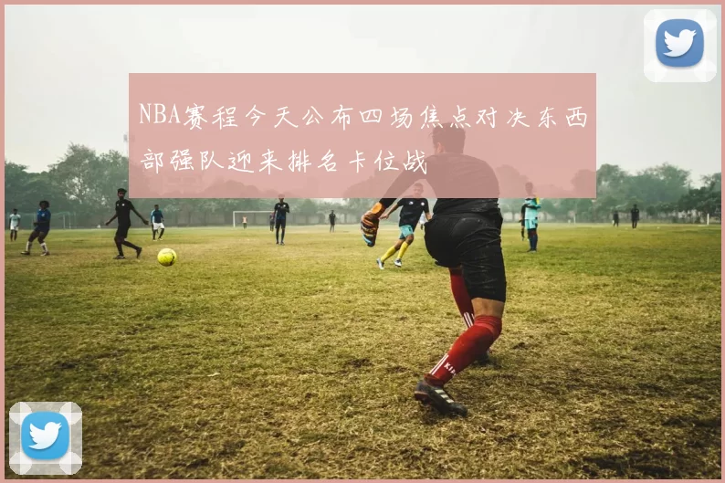 NBA赛程今天公布四场焦点对决东西部强队迎来排名卡位战