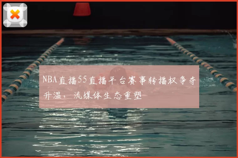 NBA直播55直播平台赛事转播权争夺升温，流媒体生态重塑