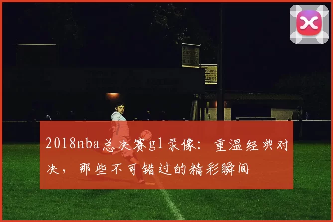 2018nba总决赛g1录像：重温经典对决，那些不可错过的精彩瞬间