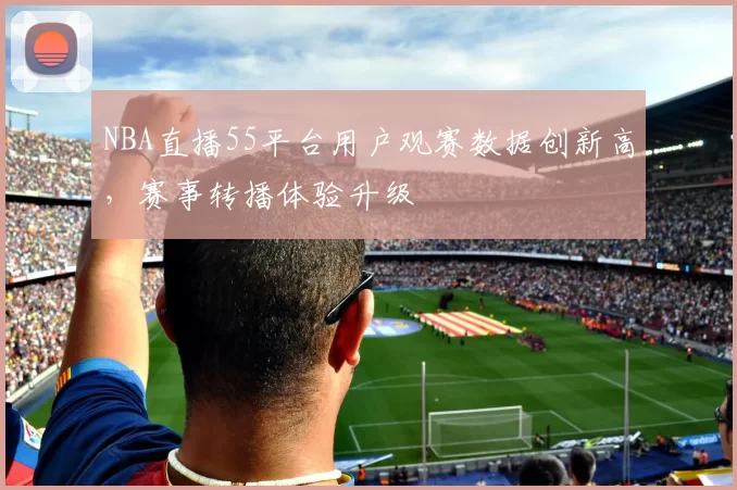NBA直播55平台用户观赛数据创新高，赛事转播体验升级