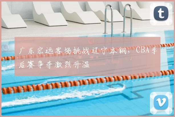 广东宏远客场挑战辽宁本钢，CBA季后赛争夺激烈升温