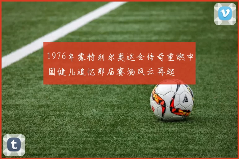 1976年蒙特利尔奥运会传奇重燃中国健儿追忆那届赛场风云再起