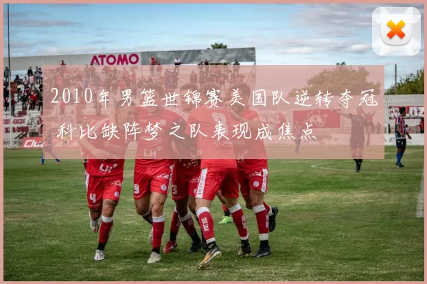 2010年男篮世锦赛美国队逆转夺冠 科比缺阵梦之队表现成焦点