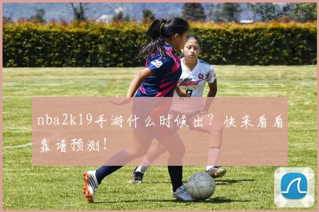nba2k19手游什么时候出？快来看看靠谱预测！