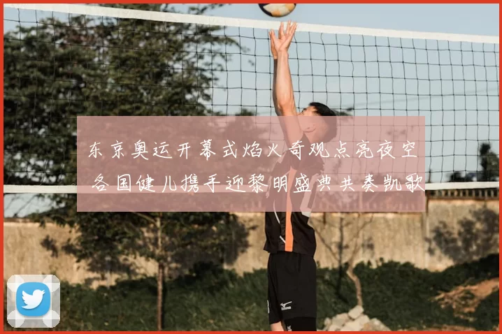 东京奥运开幕式焰火奇观点亮夜空 各国健儿携手迎黎明盛典共奏凯歌