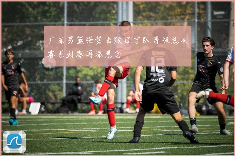 广东男篮强势击败辽宁队晋级总决赛系列赛再添悬念