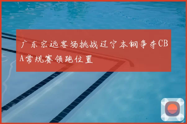 广东宏远客场挑战辽宁本钢争夺CBA常规赛领跑位置