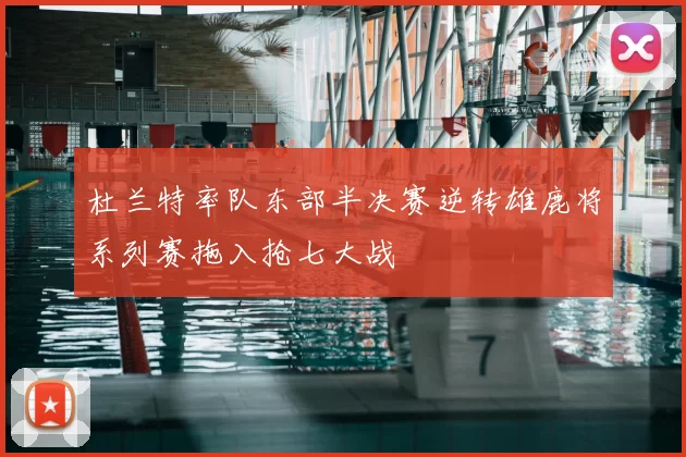 杜兰特率队东部半决赛逆转雄鹿将系列赛拖入抢七大战