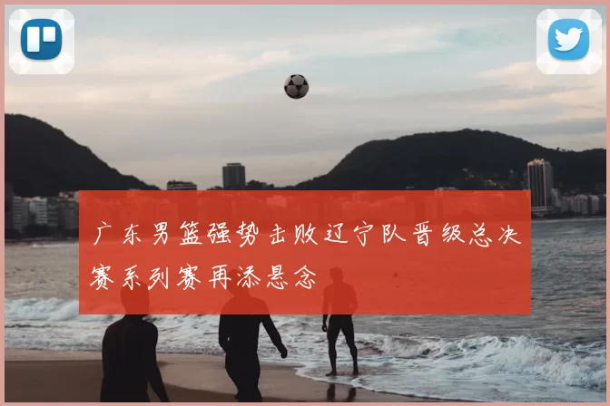 广东男篮强势击败辽宁队晋级总决赛系列赛再添悬念