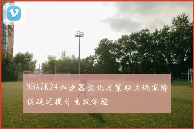 NBA2K24加速器优化方案助力玩家降低延迟提升竞技体验