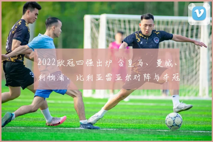 2022欧冠四强出炉 含皇马、曼城、利物浦、比利亚雷亚尔对阵与夺冠前瞻