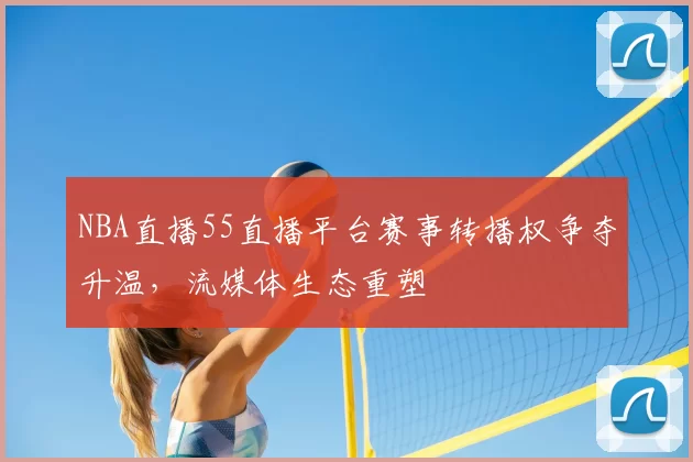NBA直播55直播平台赛事转播权争夺升温，流媒体生态重塑