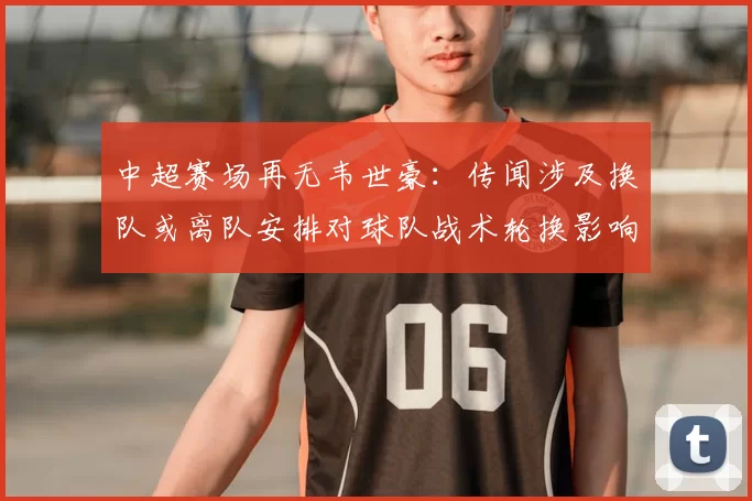 中超赛场再无韦世豪：传闻涉及换队或离队安排对球队战术轮换影响