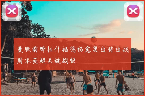 曼联前锋拉什福德伤愈复出将出战周末英超关键战役