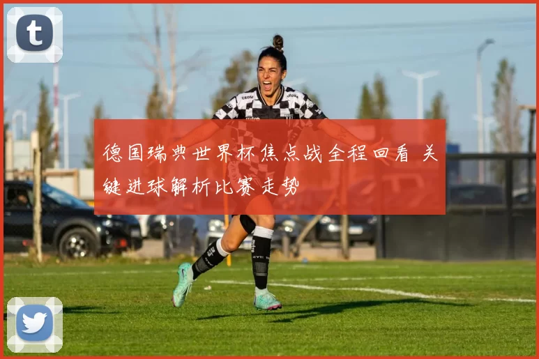 德国瑞典世界杯焦点战全程回看 关键进球解析比赛走势