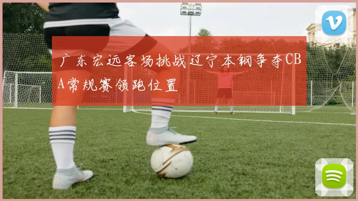 广东宏远客场挑战辽宁本钢争夺CBA常规赛领跑位置