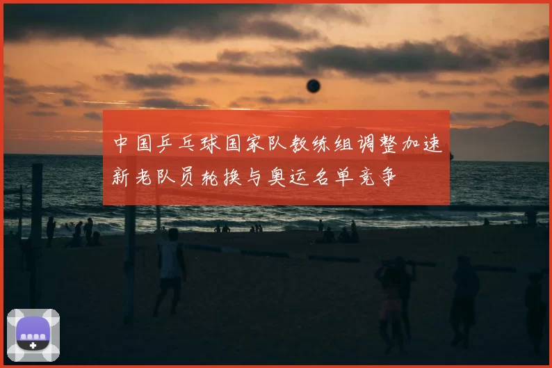 中国乒乓球国家队教练组调整加速新老队员轮换与奥运名单竞争