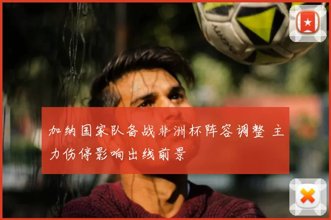 加纳国家队备战非洲杯阵容调整 主力伤停影响出线前景