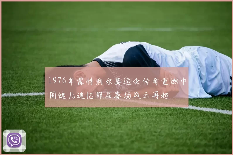 1976年蒙特利尔奥运会传奇重燃中国健儿追忆那届赛场风云再起