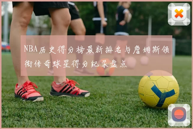 NBA历史得分榜最新排名与詹姆斯领衔传奇球星得分纪录盘点