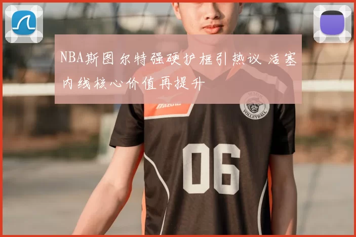 NBA斯图尔特强硬护框引热议 活塞内线核心价值再提升