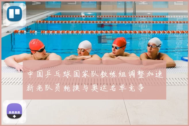 中国乒乓球国家队教练组调整加速新老队员轮换与奥运名单竞争