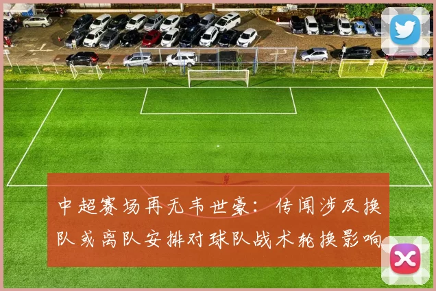 中超赛场再无韦世豪：传闻涉及换队或离队安排对球队战术轮换影响