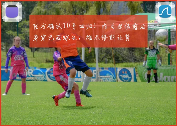官方确认10号回归！内马尔伤愈后身穿巴西球衣，维尼修斯让贤