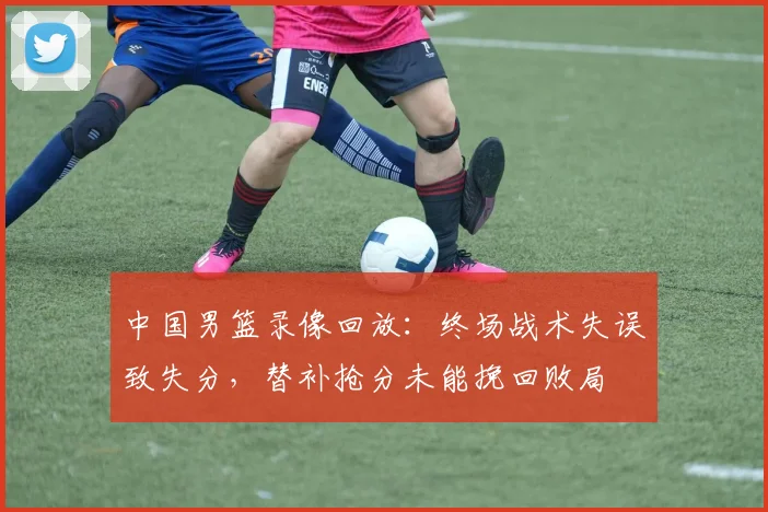 中国男篮录像回放：终场战术失误致失分，替补抢分未能挽回败局