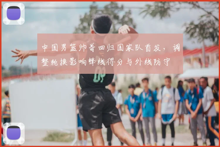 中国男篮帅哥回归国家队首发，调整轮换影响锋线得分与外线防守
