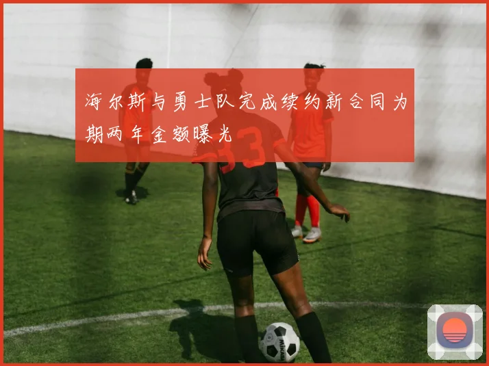 海尔斯与勇士队完成续约新合同为期两年金额曝光