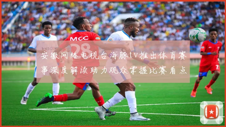 安徽网络电视台海豚tv推出体育赛事深度解读助力观众掌握比赛看点