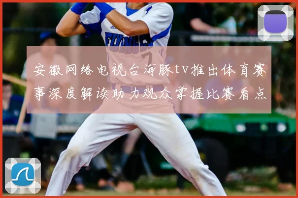 安徽网络电视台海豚tv推出体育赛事深度解读助力观众掌握比赛看点