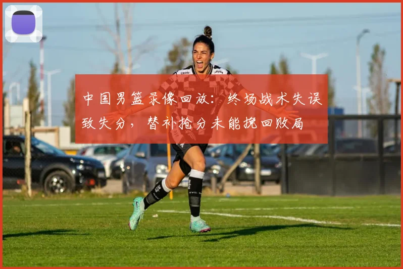 中国男篮录像回放：终场战术失误致失分，替补抢分未能挽回败局