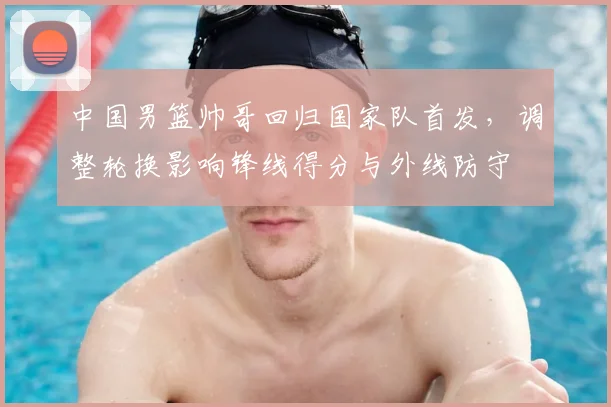 中国男篮帅哥回归国家队首发，调整轮换影响锋线得分与外线防守