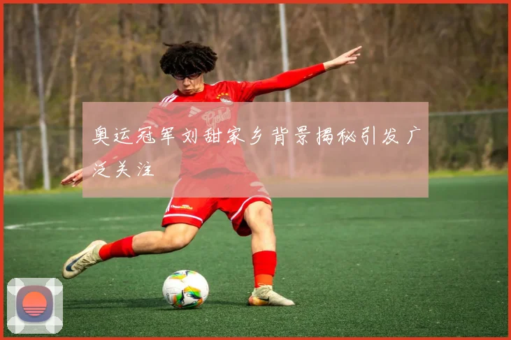 奥运冠军刘甜家乡背景揭秘引发广泛关注